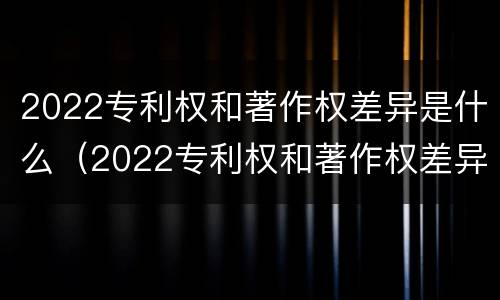2022专利权和著作权差异是什么（2022专利权和著作权差异是什么）