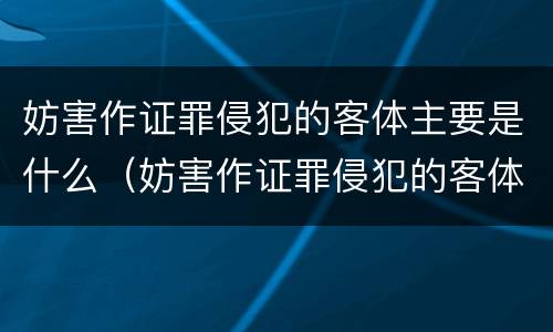 妨害作证罪侵犯的客体主要是什么（妨害作证罪侵犯的客体主要是什么人）