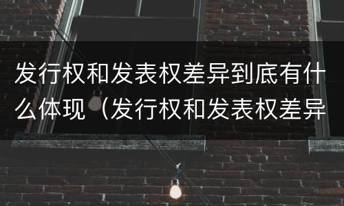 发行权和发表权差异到底有什么体现（发行权和发表权差异到底有什么体现吗）