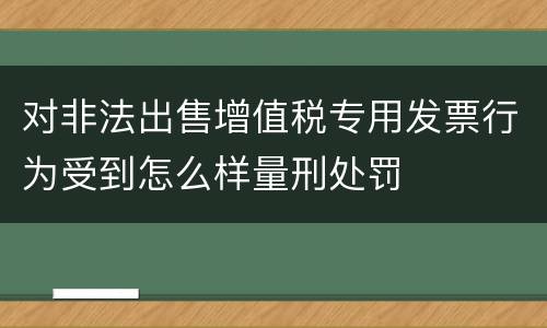 对非法出售增值税专用发票行为受到怎么样量刑处罚