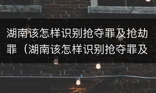 湖南该怎样识别抢夺罪及抢劫罪（湖南该怎样识别抢夺罪及抢劫罪的案件）