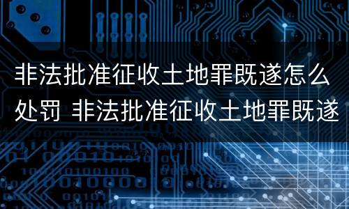 非法批准征收土地罪既遂怎么处罚 非法批准征收土地罪既遂怎么处罚的