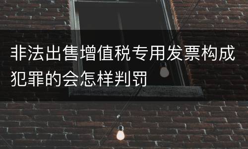 非法出售增值税专用发票构成犯罪的会怎样判罚