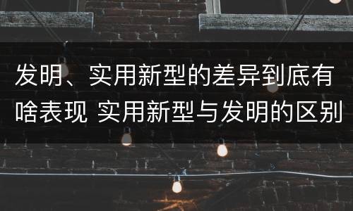 发明、实用新型的差异到底有啥表现 实用新型与发明的区别有哪些