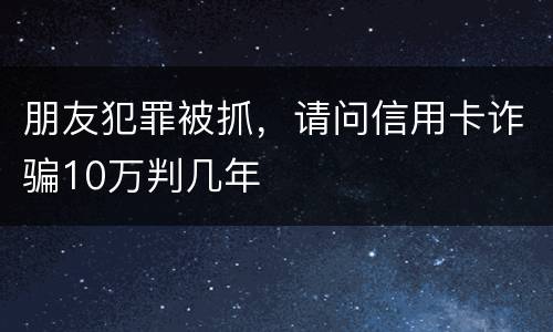 朋友犯罪被抓，请问信用卡诈骗10万判几年