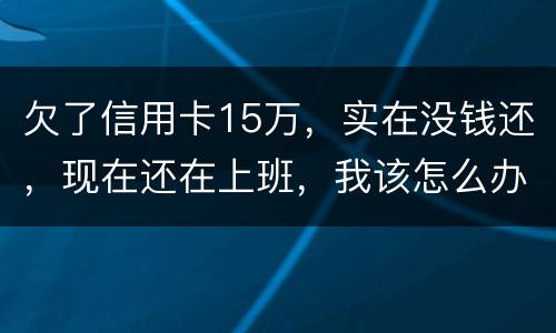 欠了信用卡15万，实在没钱还，现在还在上班，我该怎么办