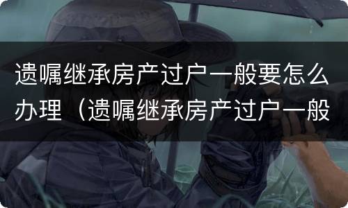 遗嘱继承房产过户一般要怎么办理（遗嘱继承房产过户一般要怎么办理手续）