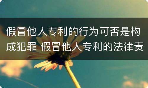 假冒他人专利的行为可否是构成犯罪 假冒他人专利的法律责任