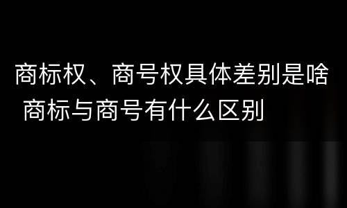 商标权、商号权具体差别是啥 商标与商号有什么区别
