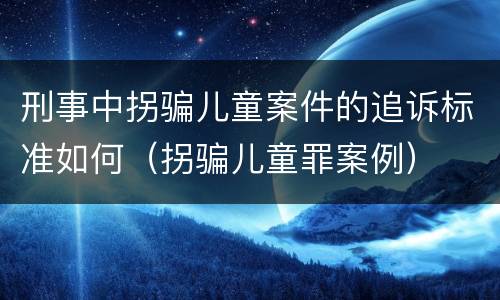 刑事中拐骗儿童案件的追诉标准如何（拐骗儿童罪案例）