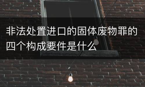 非法处置进口的固体废物罪的四个构成要件是什么