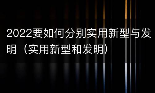 2022要如何分别实用新型与发明（实用新型和发明）