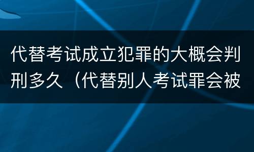 代替考试成立犯罪的大概会判刑多久（代替别人考试罪会被禁考么）