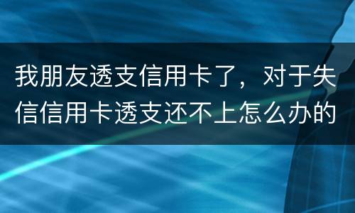 我朋友透支信用卡了，对于失信信用卡透支还不上怎么办的啊