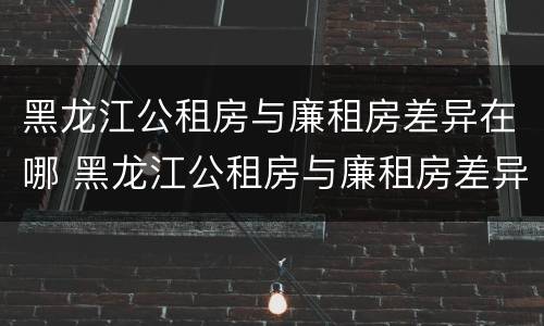 黑龙江公租房与廉租房差异在哪 黑龙江公租房与廉租房差异在哪儿