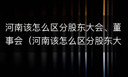河南该怎么区分股东大会、董事会（河南该怎么区分股东大会,董事会和董事长）