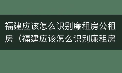 福建应该怎么识别廉租房公租房（福建应该怎么识别廉租房公租房的真假）