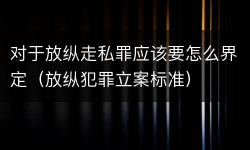 对于放纵走私罪应该要怎么界定（放纵犯罪立案标准）