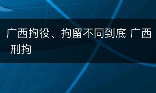 广西拘役、拘留不同到底 广西 刑拘