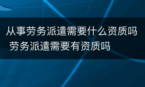 从事劳务派遣需要什么资质吗 劳务派遣需要有资质吗