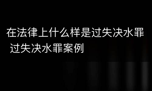 在法律上什么样是过失决水罪 过失决水罪案例