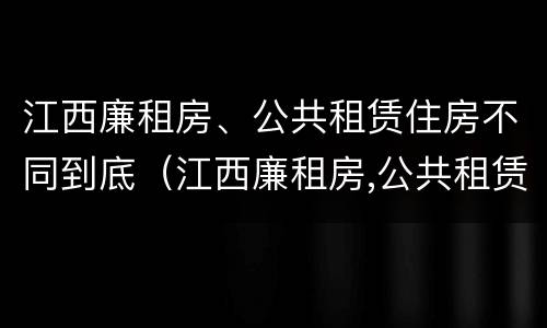 江西廉租房、公共租赁住房不同到底（江西廉租房,公共租赁住房不同到底怎么办）