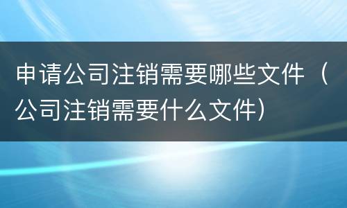 申请公司注销需要哪些文件（公司注销需要什么文件）