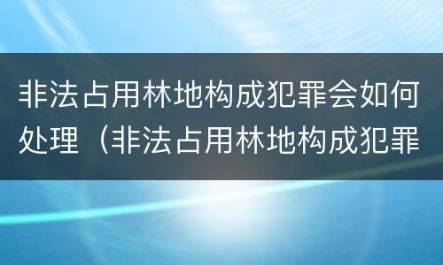 非法占用林地构成犯罪会如何处理（非法占用林地构成犯罪会如何处理呢）