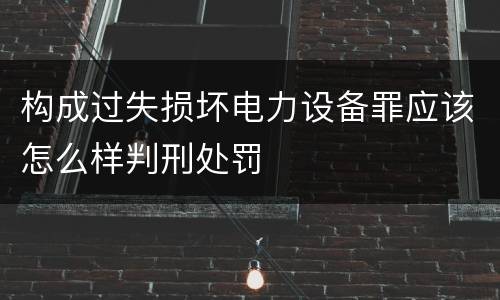 构成过失损坏电力设备罪应该怎么样判刑处罚