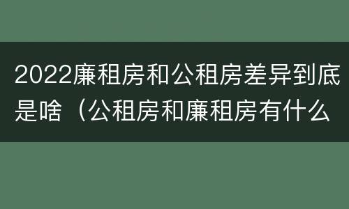2022廉租房和公租房差异到底是啥（公租房和廉租房有什么区别?2019年的）