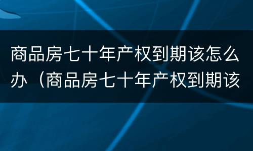 商品房七十年产权到期该怎么办（商品房七十年产权到期该怎么办手续）