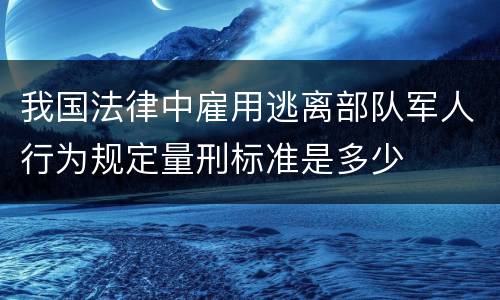 我国法律中雇用逃离部队军人行为规定量刑标准是多少