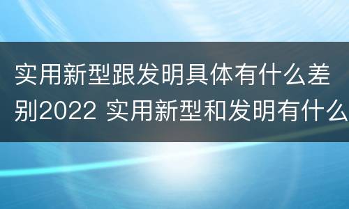 实用新型跟发明具体有什么差别2022 实用新型和发明有什么区别