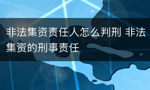 非法集资责任人怎么判刑 非法集资的刑事责任
