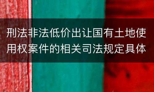 刑法非法低价出让国有土地使用权案件的相关司法规定具体有哪些主要内容