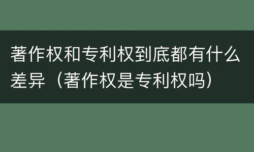 著作权和专利权到底都有什么差异（著作权是专利权吗）