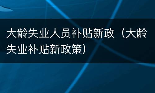大龄失业人员补贴新政（大龄失业补贴新政策）