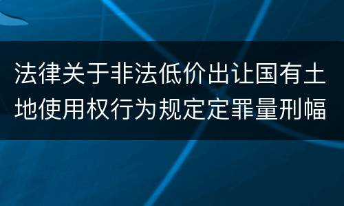 法律关于非法低价出让国有土地使用权行为规定定罪量刑幅度有哪些