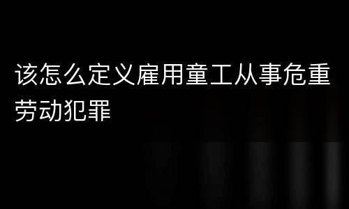 该怎么定义雇用童工从事危重劳动犯罪