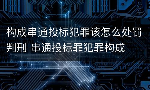 构成串通投标犯罪该怎么处罚判刑 串通投标罪犯罪构成