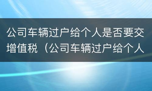 公司车辆过户给个人是否要交增值税（公司车辆过户给个人需要交增值税吗）