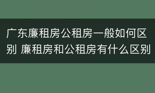 广东廉租房公租房一般如何区别 廉租房和公租房有什么区别广州
