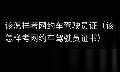 该怎样考网约车驾驶员证（该怎样考网约车驾驶员证书）