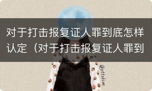 对于打击报复证人罪到底怎样认定（对于打击报复证人罪到底怎样认定的）
