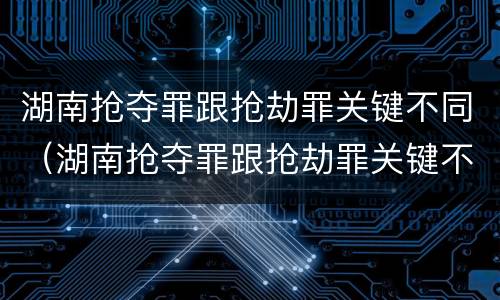 湖南抢夺罪跟抢劫罪关键不同（湖南抢夺罪跟抢劫罪关键不同吗）