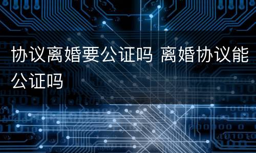 协议离婚要公证吗 离婚协议能公证吗