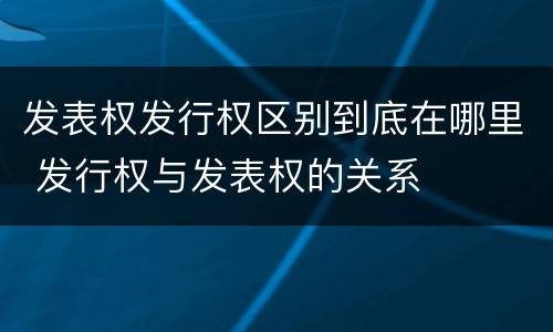 发表权发行权区别到底在哪里 发行权与发表权的关系