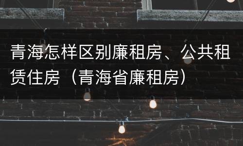 青海怎样区别廉租房、公共租赁住房（青海省廉租房）