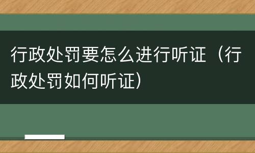 行政处罚要怎么进行听证（行政处罚如何听证）