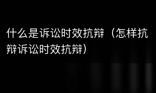 什么是诉讼时效抗辩（怎样抗辩诉讼时效抗辩）